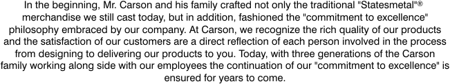Carson Home Accents Commitment to Excellence. In the beginning, Mr. Carson and his family crafted not only the traditional "Statesmetal" merchandise we still cast today, but in addition fashioned the "commitment to excellence" philosophy embraced by our company. At Carson we recognize the rich quality of our products and the satisfaction of our customers are a direct reflection of each person involved in the process from designing to delivering our products to you. Today, with three generations of the Carson family working along side with our employees the continuation of our "commitment to excellence" is ensured for years to come.